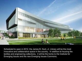 Scheduled to open in 2012, the James B. Hunt, Jr. Library will be the most innovative and collaborative space in the country.  In addition to housing the  textiles and engineering collections,  it will be the home to the Institute for Emerging Issues and the new Emerging Issues Commons.  