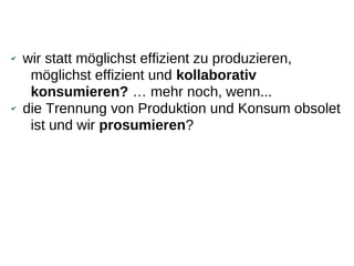 ✔   wir statt möglichst effizient zu produzieren,
     möglichst effizient und kollaborativ
     konsumieren? … mehr noch, wenn...
✔   die Trennung von Produktion und Konsum obsolet
     ist und wir prosumieren?
 