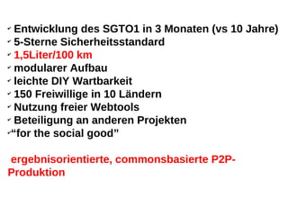 ✔
  Entwicklung des SGTO1 in 3 Monaten (vs 10 Jahre)
✔
  5-Sterne Sicherheitsstandard
✔
  1,5Liter/100 km
✔
  modularer Aufbau
✔
  leichte DIY Wartbarkeit
✔
  150 Freiwillige in 10 Ländern
✔
  Nutzung freier Webtools
✔
  Beteiligung an anderen Projekten
✔
 “for the social good”

ergebnisorientierte, commonsbasierte P2P-
Produktion
 