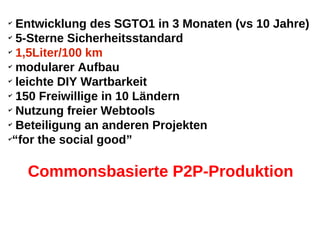 ✔
  Entwicklung des SGTO1 in 3 Monaten (vs 10 Jahre)
✔
  5-Sterne Sicherheitsstandard
✔
  1,5Liter/100 km
✔
  modularer Aufbau
✔
  leichte DIY Wartbarkeit
✔
  150 Freiwillige in 10 Ländern
✔
  Nutzung freier Webtools
✔
  Beteiligung an anderen Projekten
✔
 “for the social good”

    Commonsbasierte P2P-Produktion
 