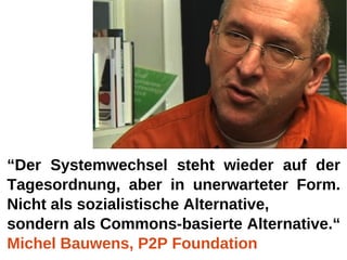 “Der Systemwechsel steht wieder auf der
Tagesordnung, aber in unerwarteter Form.
Nicht als sozialistische Alternative,
sondern als Commons-basierte Alternative.“
Michel Bauwens, P2P Foundation
 