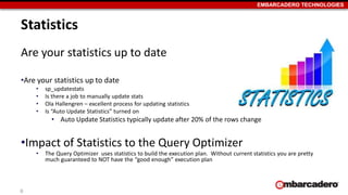 EMBARCADERO TECHNOLOGIES 
Statistics 
Are your statistics up to date 
•Are your statistics up to date 
• sp_updatestats 
• Is there a job to manually update stats 
• Ola Hallengren – excellent process for updating statistics 
• Is “Auto Update Statistics” turned on 
• Auto Update Statistics typically update after 20% of the rows change 
•Impact of Statistics to the Query Optimizer 
• The Query Optimizer uses statistics to build the execution plan. Without current statistics you are pretty 
much guaranteed to NOT have the “good enough” execution plan 
6 
 