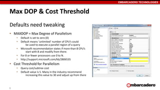 EMBARCADERO TECHNOLOGIES 
Max DOP & Cost Threshold 
Defaults need tweaking 
• MAXDOP = Max Degree of Parallelism 
• Default is set to zero (0) 
• Default means ‘unlimited’ number of CPU’s could 
be used to execute a parallel region of a query 
• Microsoft recommendation states if more than 8 CPU’s 
start with 8 and modify from there. 
• For 8 or fewer processors use 0 to N. 
• http://support.microsoft.com/kb/2806535 
• Cost Threshold for Parallelism 
• Query cost/subtree cost 
• Default value is 5. Many in the industry recommend 
increasing this value to 30 and adjust up from there 
9 
 