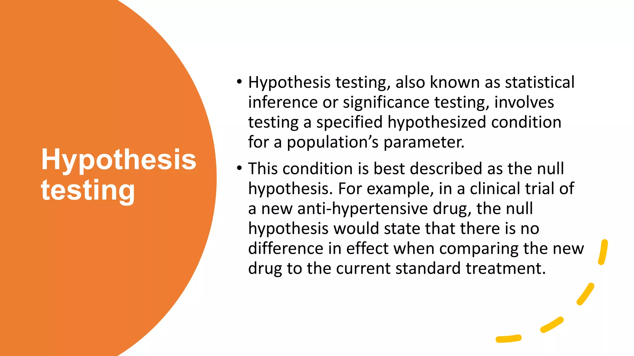 Hypothesis
testing
• Hypothesis testing, also known as statistical
inference or significance testing, involves
testing a specified hypothesized condition
for a population’s parameter.
• This condition is best described as the null
hypothesis. For example, in a clinical trial of
a new anti-hypertensive drug, the null
hypothesis would state that there is no
difference in effect when comparing the new
drug to the current standard treatment.
 