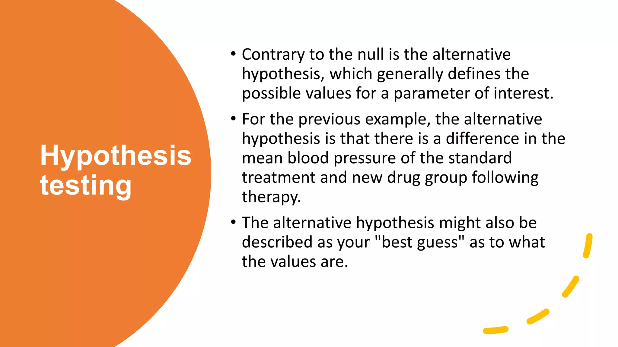 Hypothesis
testing
• Contrary to the null is the alternative
hypothesis, which generally defines the
possible values for a parameter of interest.
• For the previous example, the alternative
hypothesis is that there is a difference in the
mean blood pressure of the standard
treatment and new drug group following
therapy.
• The alternative hypothesis might also be
described as your "best guess" as to what
the values are.
 