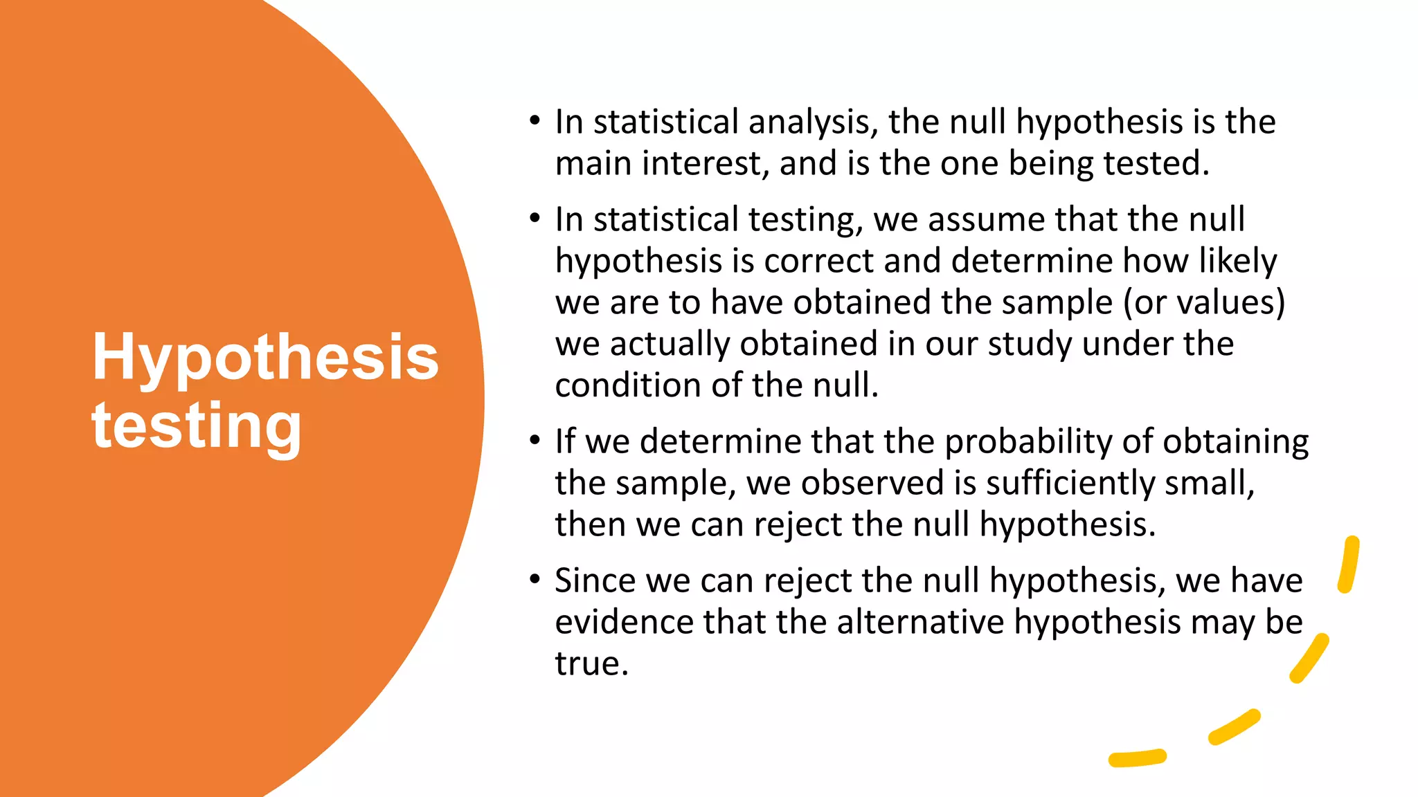 Hypothesis
testing
• In statistical analysis, the null hypothesis is the
main interest, and is the one being tested.
• In statistical testing, we assume that the null
hypothesis is correct and determine how likely
we are to have obtained the sample (or values)
we actually obtained in our study under the
condition of the null.
• If we determine that the probability of obtaining
the sample, we observed is sufficiently small,
then we can reject the null hypothesis.
• Since we can reject the null hypothesis, we have
evidence that the alternative hypothesis may be
true.
 