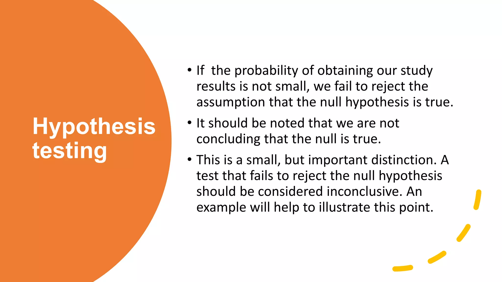 Hypothesis
testing
• If the probability of obtaining our study
results is not small, we fail to reject the
assumption that the null hypothesis is true.
• It should be noted that we are not
concluding that the null is true.
• This is a small, but important distinction. A
test that fails to reject the null hypothesis
should be considered inconclusive. An
example will help to illustrate this point.
 