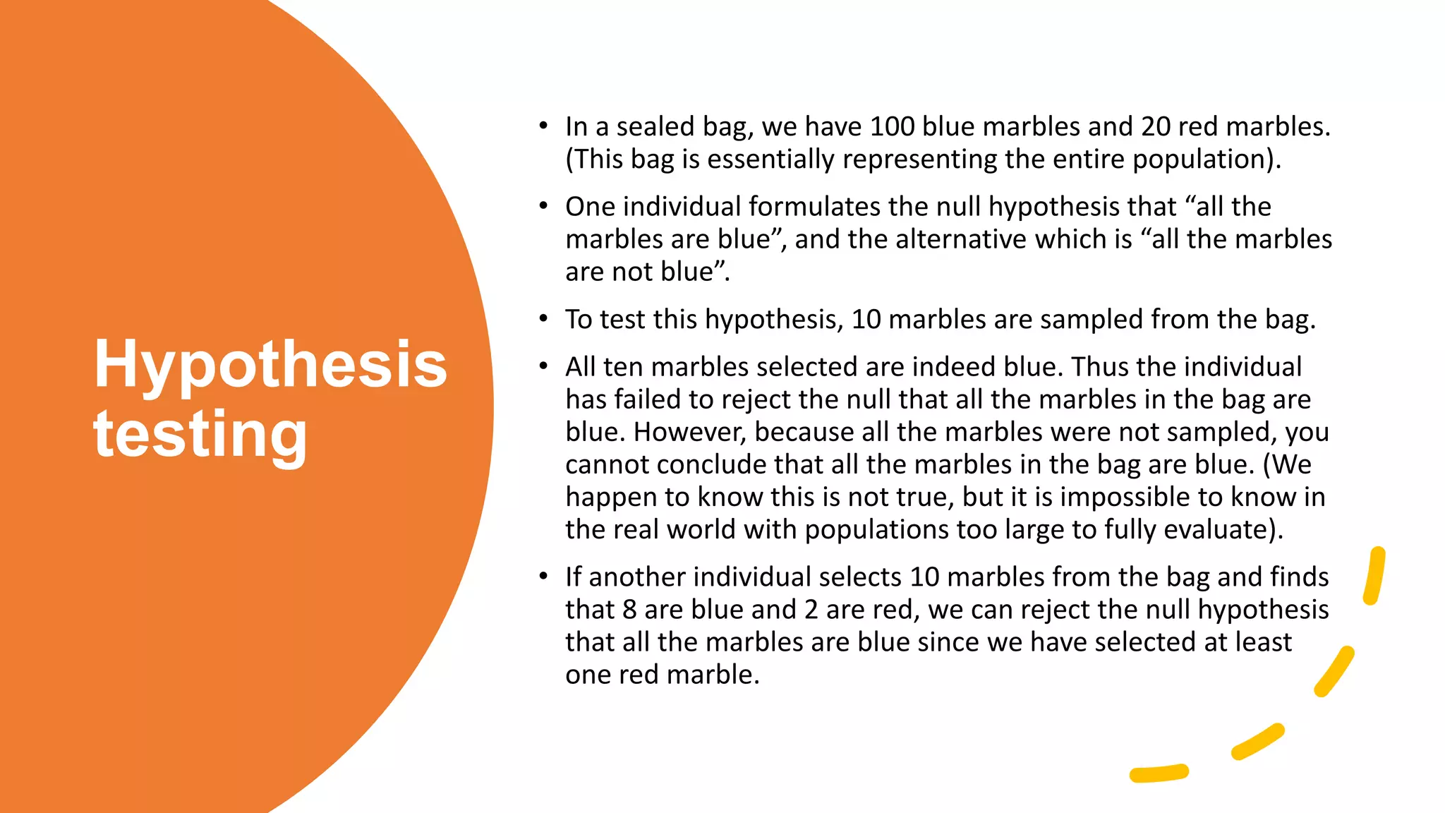 Hypothesis
testing
• In a sealed bag, we have 100 blue marbles and 20 red marbles.
(This bag is essentially representing the entire population).
• One individual formulates the null hypothesis that “all the
marbles are blue”, and the alternative which is “all the marbles
are not blue”.
• To test this hypothesis, 10 marbles are sampled from the bag.
• All ten marbles selected are indeed blue. Thus the individual
has failed to reject the null that all the marbles in the bag are
blue. However, because all the marbles were not sampled, you
cannot conclude that all the marbles in the bag are blue. (We
happen to know this is not true, but it is impossible to know in
the real world with populations too large to fully evaluate).
• If another individual selects 10 marbles from the bag and finds
that 8 are blue and 2 are red, we can reject the null hypothesis
that all the marbles are blue since we have selected at least
one red marble.
 