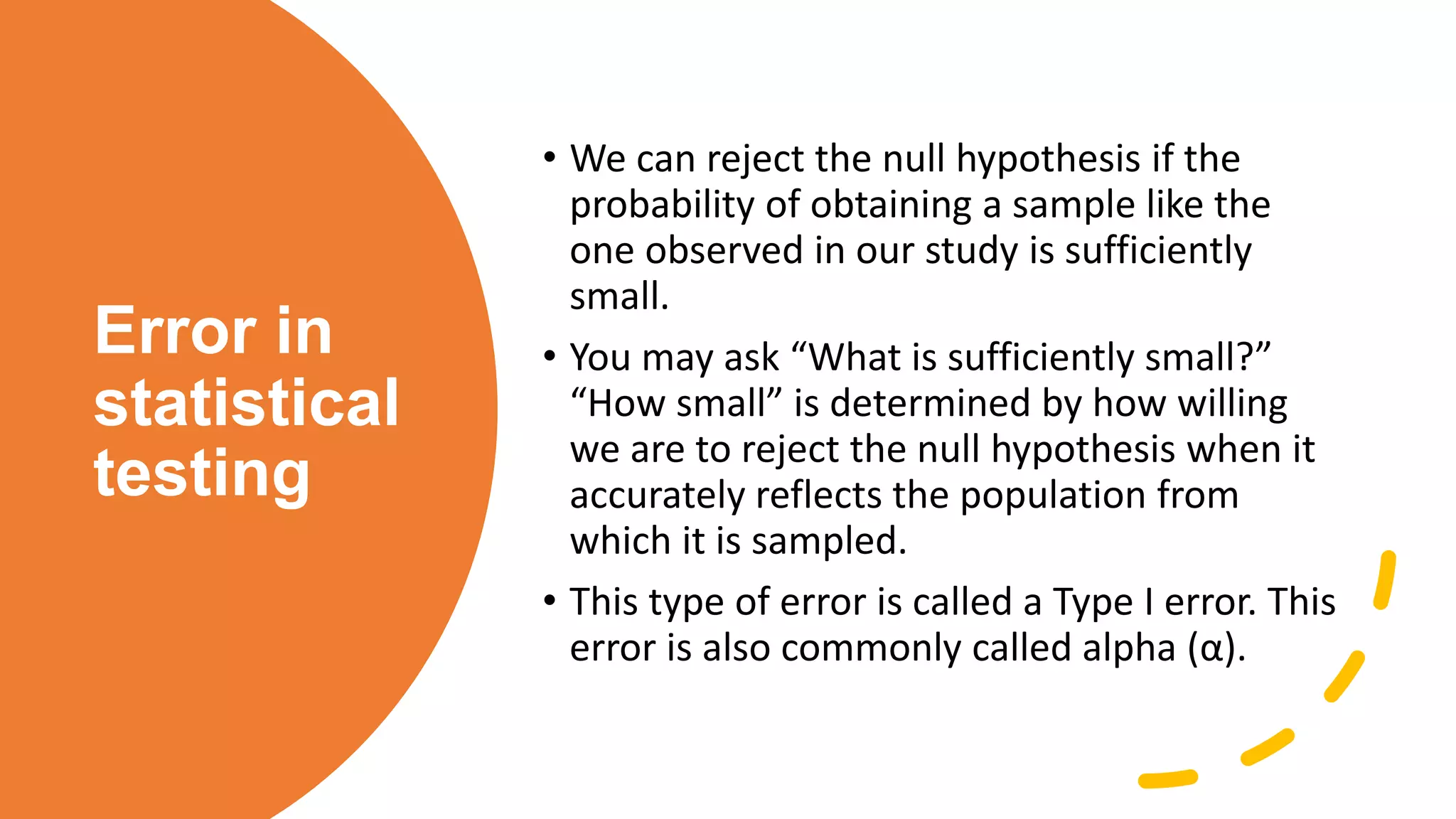 Error in
statistical
testing
• We can reject the null hypothesis if the
probability of obtaining a sample like the
one observed in our study is sufficiently
small.
• You may ask “What is sufficiently small?”
“How small” is determined by how willing
we are to reject the null hypothesis when it
accurately reflects the population from
which it is sampled.
• This type of error is called a Type I error. This
error is also commonly called alpha (α).
 