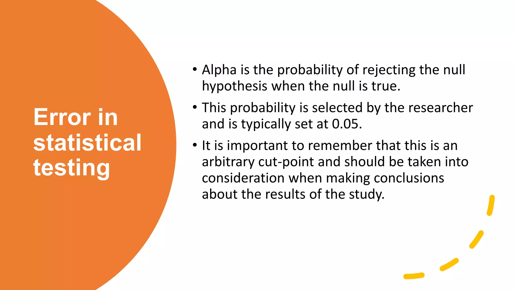 Error in
statistical
testing
• Alpha is the probability of rejecting the null
hypothesis when the null is true.
• This probability is selected by the researcher
and is typically set at 0.05.
• It is important to remember that this is an
arbitrary cut-point and should be taken into
consideration when making conclusions
about the results of the study.
 