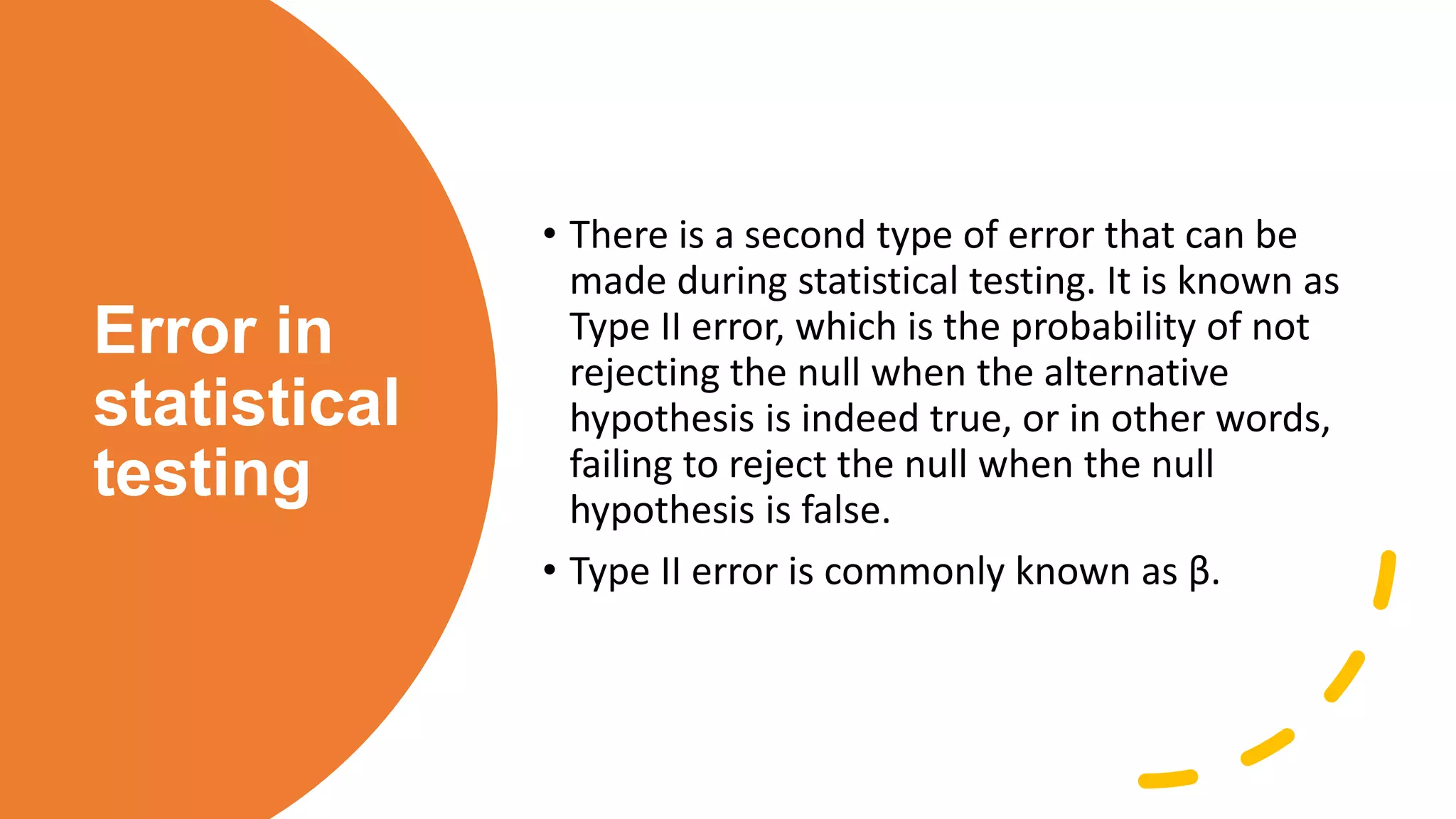 Error in
statistical
testing
• There is a second type of error that can be
made during statistical testing. It is known as
Type II error, which is the probability of not
rejecting the null when the alternative
hypothesis is indeed true, or in other words,
failing to reject the null when the null
hypothesis is false.
• Type II error is commonly known as β.
 