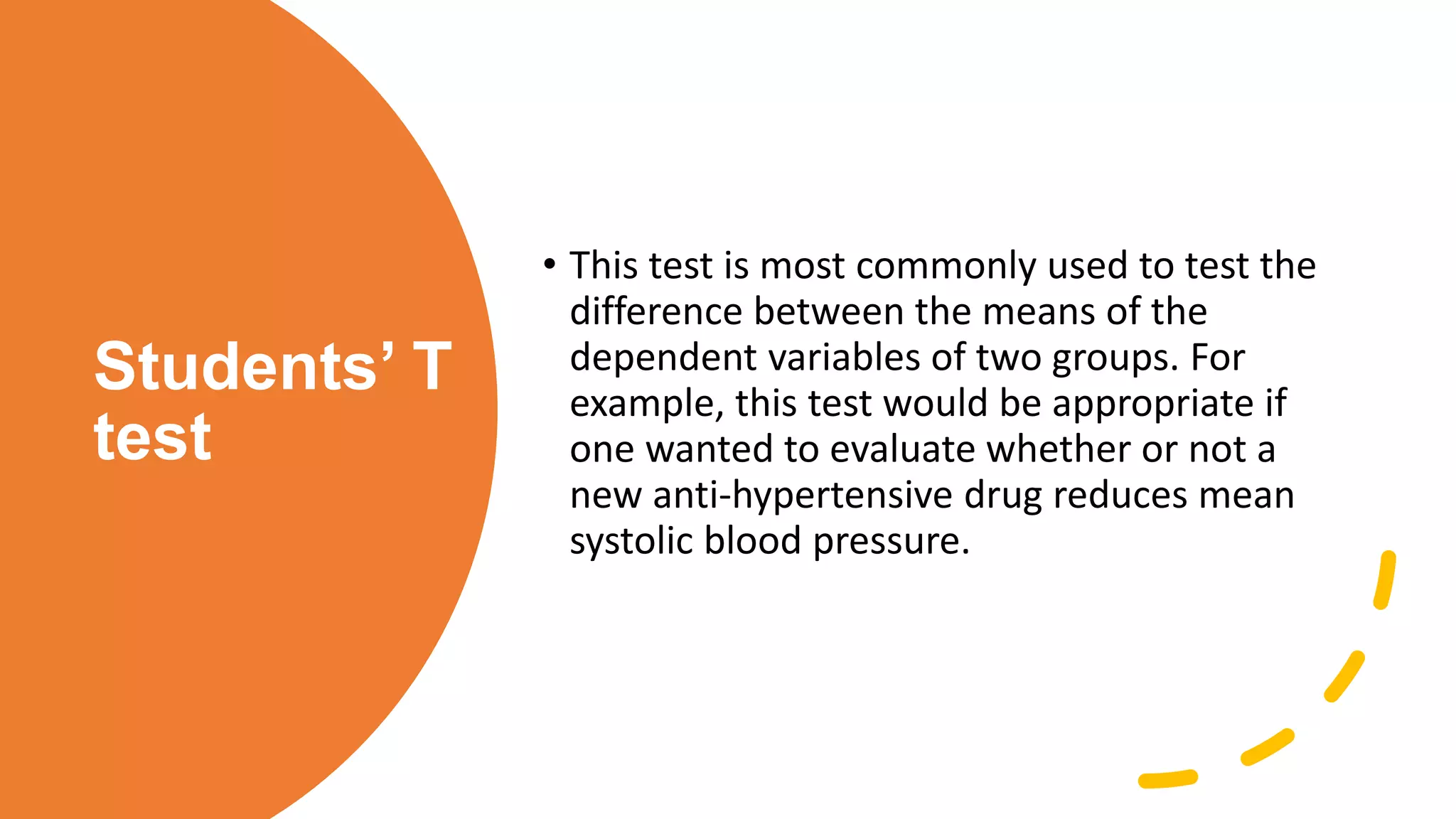 Students’ T
test
• This test is most commonly used to test the
difference between the means of the
dependent variables of two groups. For
example, this test would be appropriate if
one wanted to evaluate whether or not a
new anti-hypertensive drug reduces mean
systolic blood pressure.
 