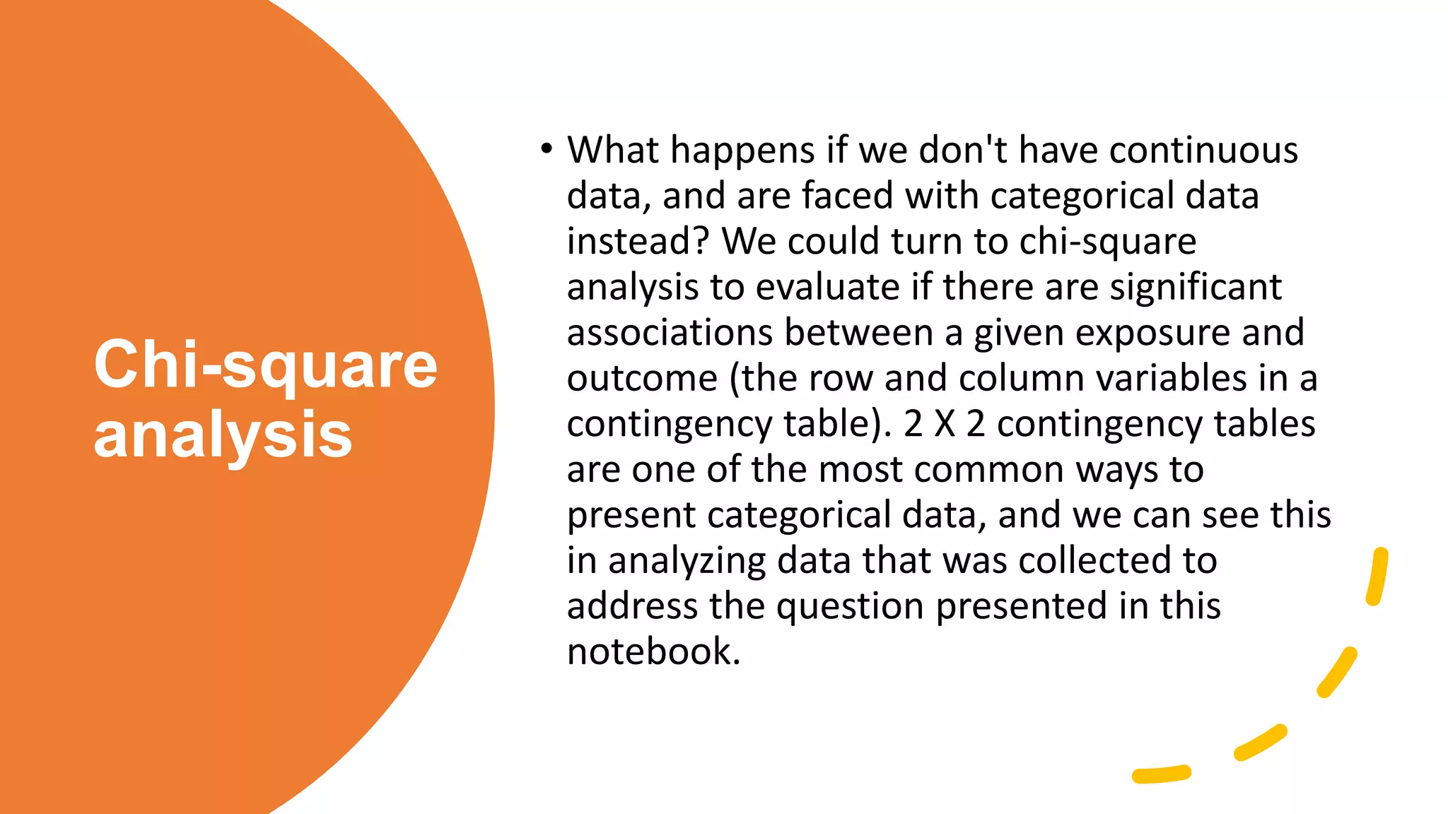 Chi-square
analysis
• What happens if we don't have continuous
data, and are faced with categorical data
instead? We could turn to chi-square
analysis to evaluate if there are significant
associations between a given exposure and
outcome (the row and column variables in a
contingency table). 2 X 2 contingency tables
are one of the most common ways to
present categorical data, and we can see this
in analyzing data that was collected to
address the question presented in this
notebook.
 