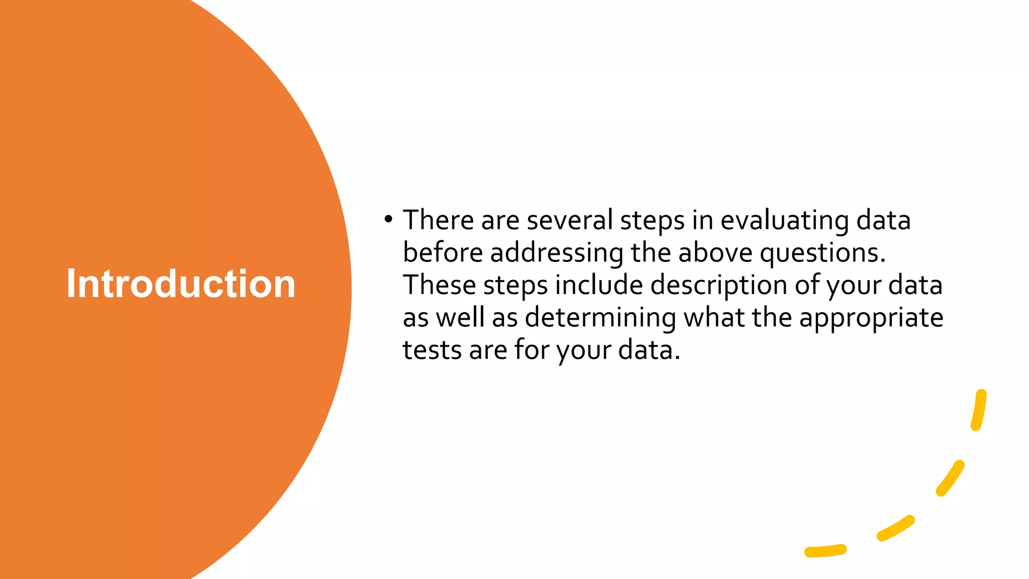 Introduction
• There are several steps in evaluating data
before addressing the above questions.
These steps include description of your data
as well as determining what the appropriate
tests are for your data.
 