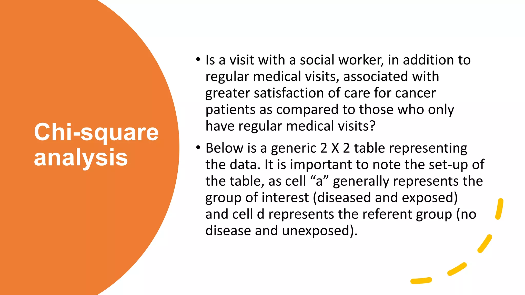 Chi-square
analysis
• Is a visit with a social worker, in addition to
regular medical visits, associated with
greater satisfaction of care for cancer
patients as compared to those who only
have regular medical visits?
• Below is a generic 2 X 2 table representing
the data. It is important to note the set-up of
the table, as cell “a” generally represents the
group of interest (diseased and exposed)
and cell d represents the referent group (no
disease and unexposed).
 