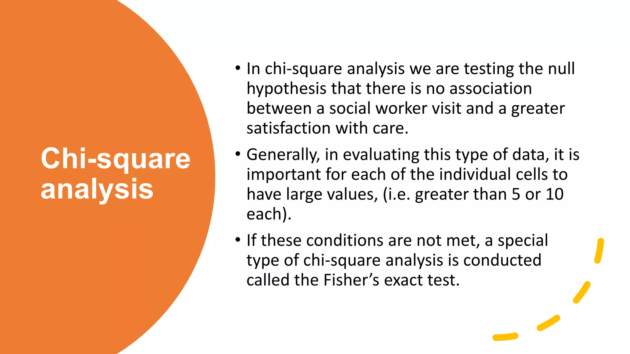 Chi-square
analysis
• In chi-square analysis we are testing the null
hypothesis that there is no association
between a social worker visit and a greater
satisfaction with care.
• Generally, in evaluating this type of data, it is
important for each of the individual cells to
have large values, (i.e. greater than 5 or 10
each).
• If these conditions are not met, a special
type of chi-square analysis is conducted
called the Fisher’s exact test.
 