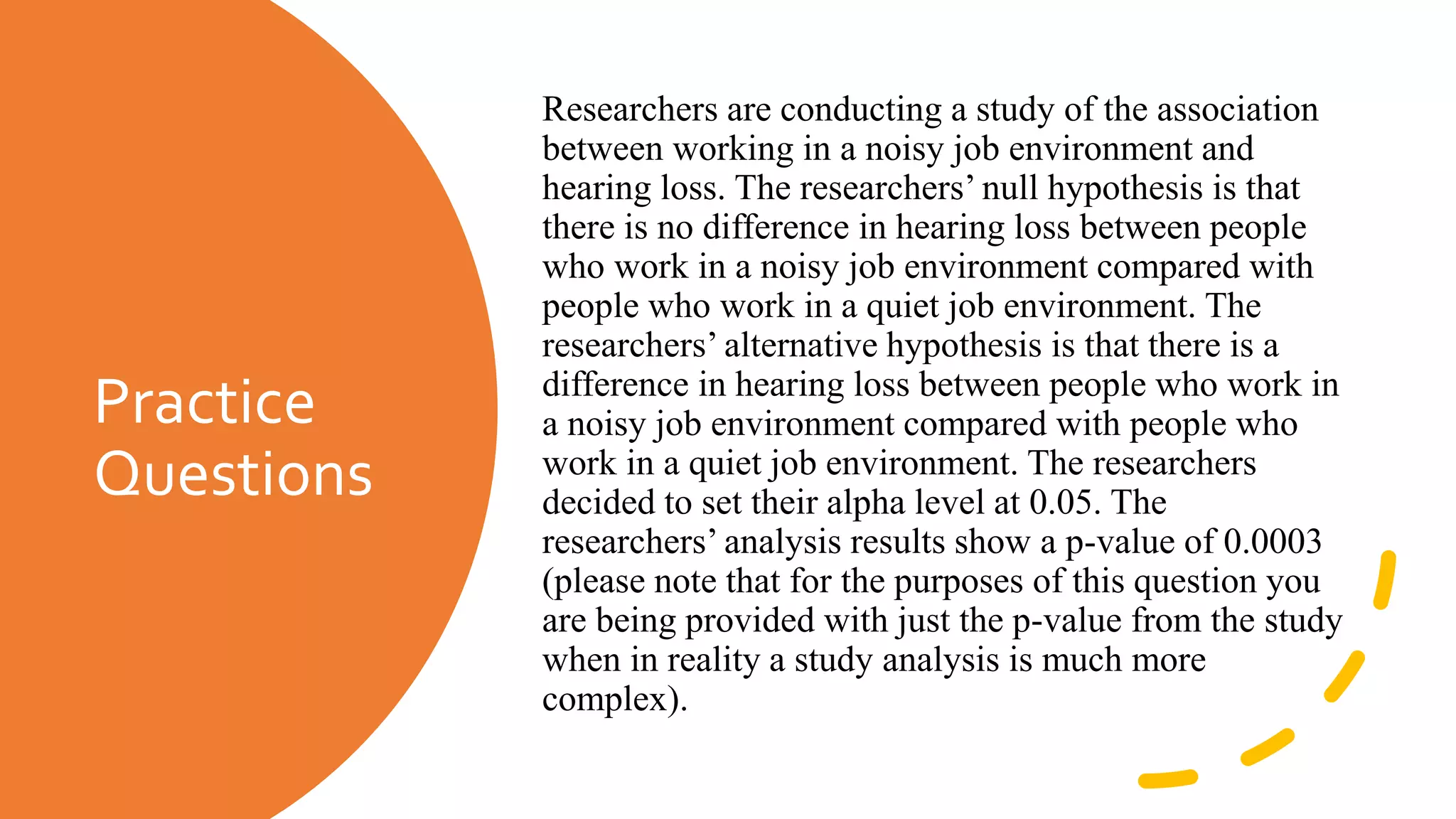 Practice
Questions
Researchers are conducting a study of the association
between working in a noisy job environment and
hearing loss. The researchers’ null hypothesis is that
there is no difference in hearing loss between people
who work in a noisy job environment compared with
people who work in a quiet job environment. The
researchers’ alternative hypothesis is that there is a
difference in hearing loss between people who work in
a noisy job environment compared with people who
work in a quiet job environment. The researchers
decided to set their alpha level at 0.05. The
researchers’ analysis results show a p-value of 0.0003
(please note that for the purposes of this question you
are being provided with just the p-value from the study
when in reality a study analysis is much more
complex).
 