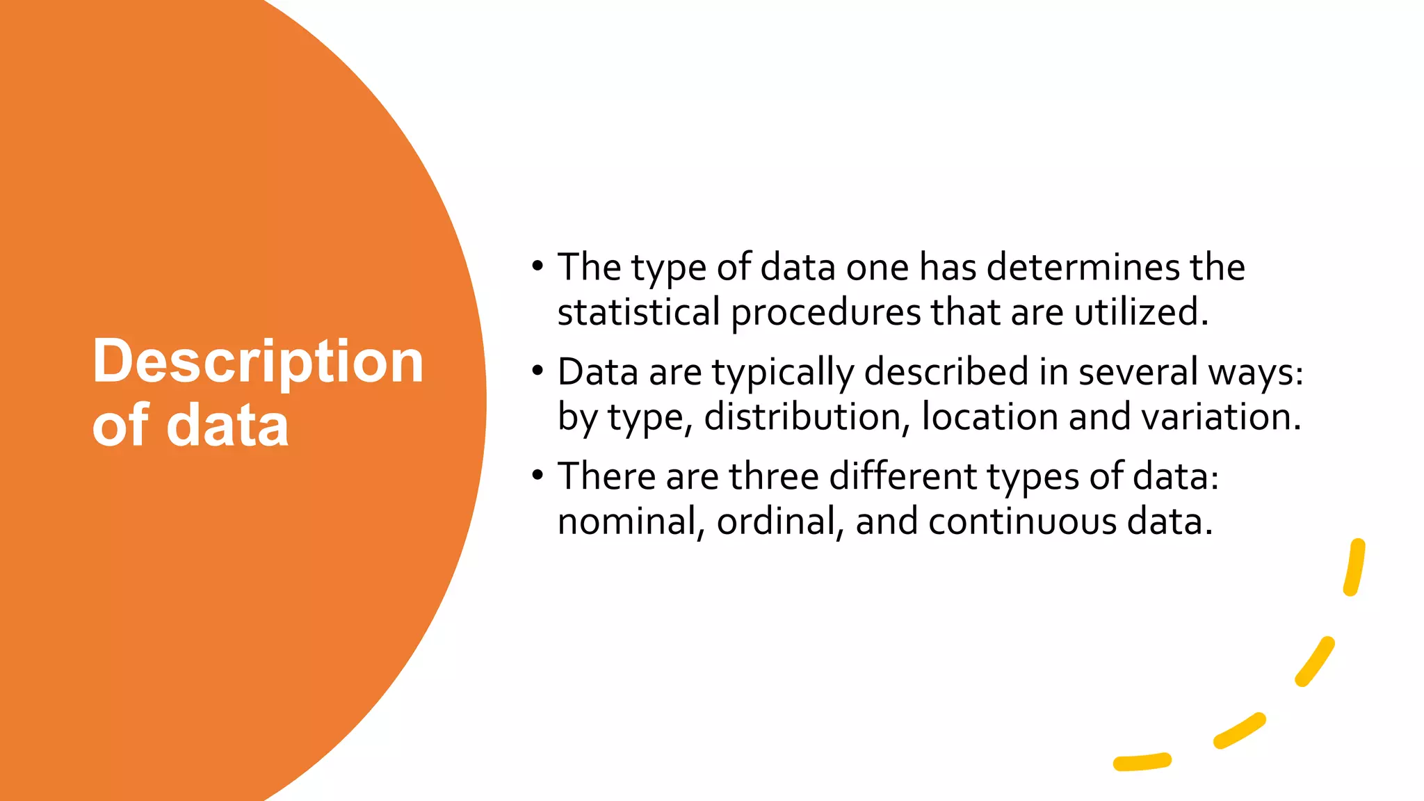 Description
of data
• The type of data one has determines the
statistical procedures that are utilized.
• Data are typically described in several ways:
by type, distribution, location and variation.
• There are three different types of data:
nominal, ordinal, and continuous data.
 
