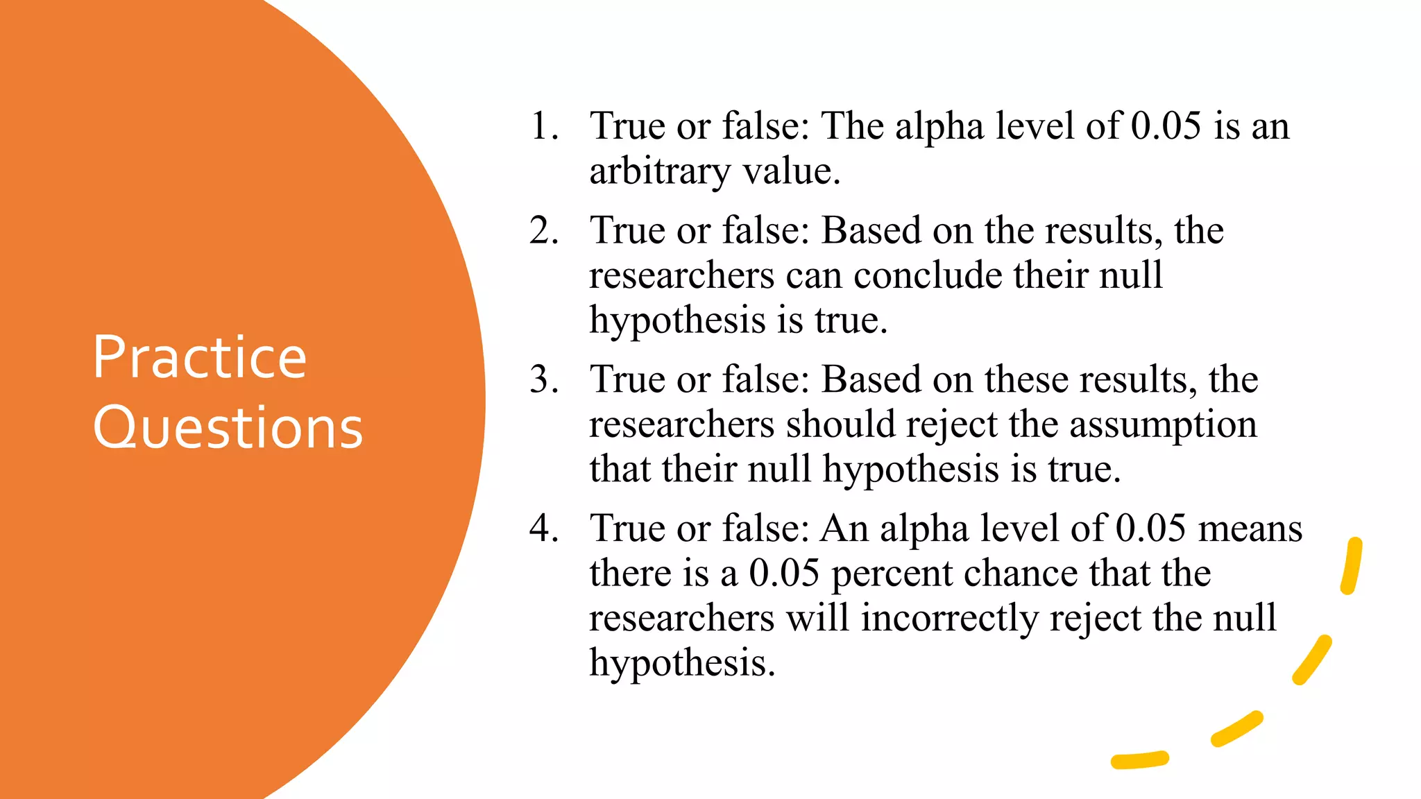 Practice
Questions
1. True or false: The alpha level of 0.05 is an
arbitrary value.
2. True or false: Based on the results, the
researchers can conclude their null
hypothesis is true.
3. True or false: Based on these results, the
researchers should reject the assumption
that their null hypothesis is true.
4. True or false: An alpha level of 0.05 means
there is a 0.05 percent chance that the
researchers will incorrectly reject the null
hypothesis.
 