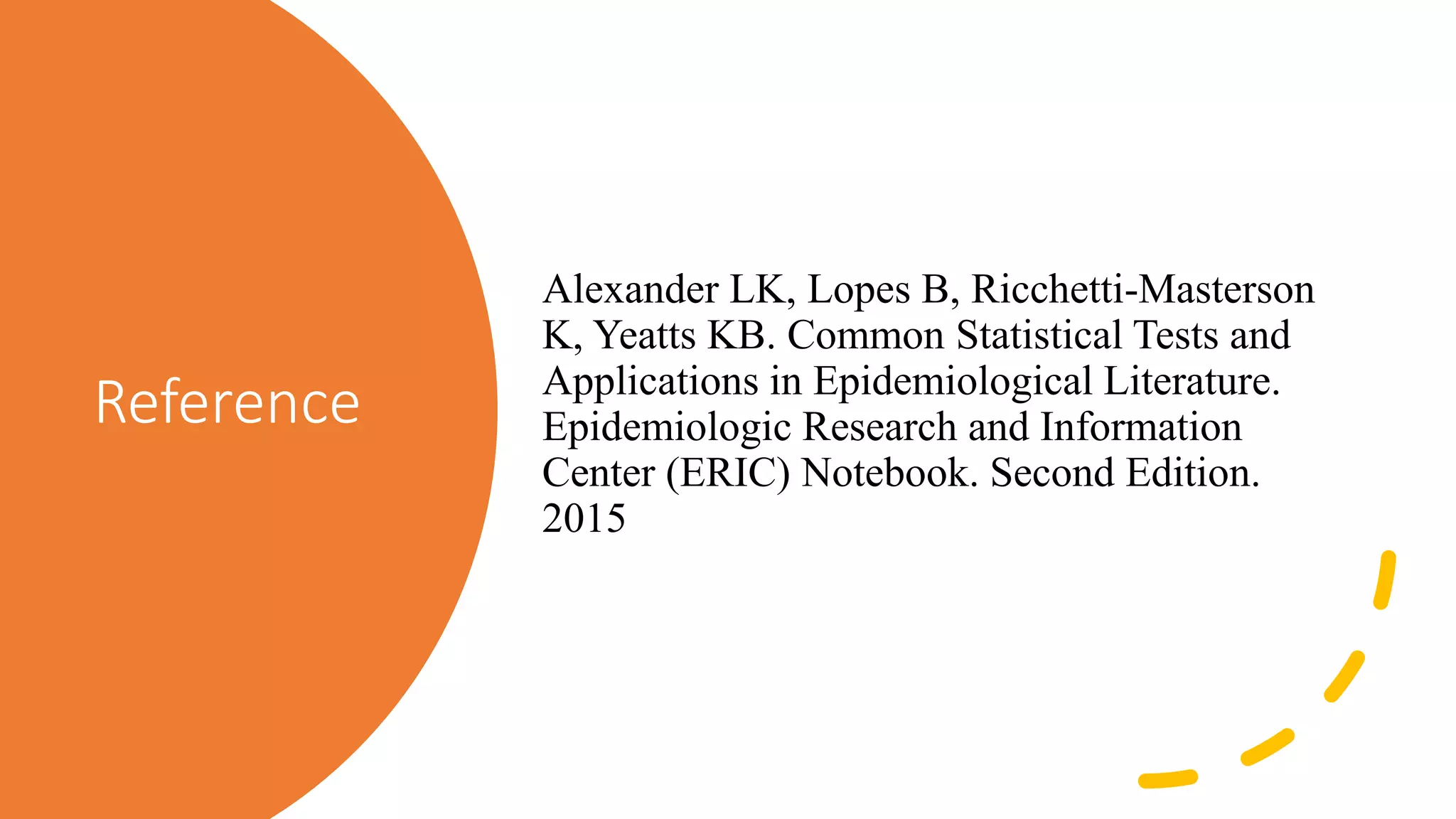 Reference
Alexander LK, Lopes B, Ricchetti-Masterson
K, Yeatts KB. Common Statistical Tests and
Applications in Epidemiological Literature.
Epidemiologic Research and Information
Center (ERIC) Notebook. Second Edition.
2015
 