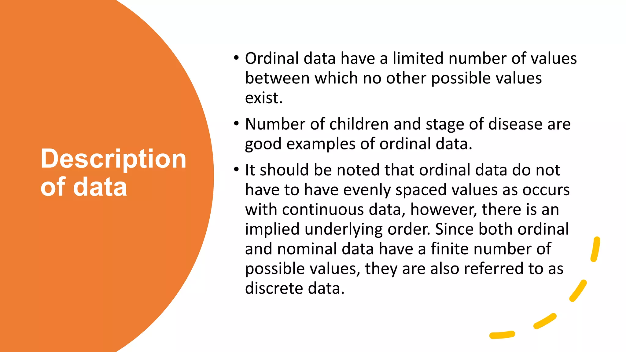 Description
of data
• Ordinal data have a limited number of values
between which no other possible values
exist.
• Number of children and stage of disease are
good examples of ordinal data.
• It should be noted that ordinal data do not
have to have evenly spaced values as occurs
with continuous data, however, there is an
implied underlying order. Since both ordinal
and nominal data have a finite number of
possible values, they are also referred to as
discrete data.
 
