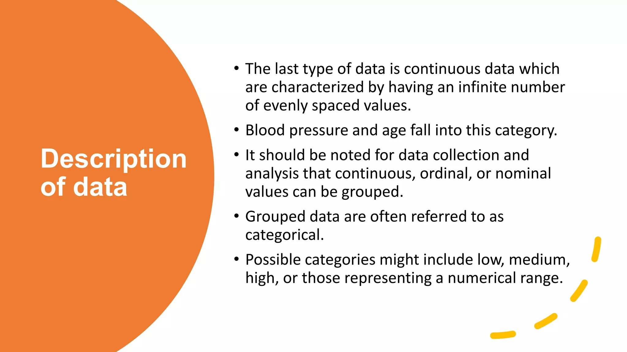 Description
of data
• The last type of data is continuous data which
are characterized by having an infinite number
of evenly spaced values.
• Blood pressure and age fall into this category.
• It should be noted for data collection and
analysis that continuous, ordinal, or nominal
values can be grouped.
• Grouped data are often referred to as
categorical.
• Possible categories might include low, medium,
high, or those representing a numerical range.
 