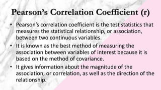 Pearson’s Correlation Coefficient (r)
• Pearson’s correlation coefficient is the test statistics that
measures the statistical relationship, or association,
between two continuous variables.
• It is known as the best method of measuring the
association between variables of interest because it is
based on the method of covariance.
• It gives information about the magnitude of the
association, or correlation, as well as the direction of the
relationship.
 
