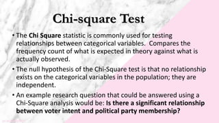Chi-square Test
• The Chi Square statistic is commonly used for testing
relationships between categorical variables. Compares the
frequency count of what is expected in theory against what is
actually observed.
• The null hypothesis of the Chi-Square test is that no relationship
exists on the categorical variables in the population; they are
independent.
• An example research question that could be answered using a
Chi-Square analysis would be: Is there a significant relationship
between voter intent and political party membership?
 