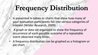 Frequency Distribution
• Is presented in tables or charts that show how many of
your evaluation participants fall into various categories of
interest (Wilder Research, 2009).
• A graph or data set organized to show the frequency of
occurrence of each possible outcome of a repeatable
event observed many times.
• A frequency distribution can be graphed as a histogram or
pie chart.
 