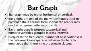 Bar Graph
• Bar graph may be either horizontal or vertical.
• Bar graphs are one of the many techniques used to
present data in a visual form so that the reader may
readily recognize patterns or trends.
• Bar graphs usually present categorical and
numeric variables grouped in class intervals.
• Is equal to the frequency (number of observations) in
the category. Leave space in between the bars to
emphasize that there is no ordering in classes.
 