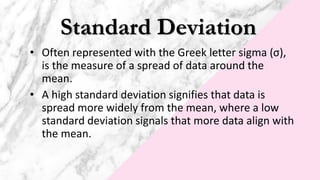 Standard Deviation
• Often represented with the Greek letter sigma (σ),
is the measure of a spread of data around the
mean.
• A high standard deviation signifies that data is
spread more widely from the mean, where a low
standard deviation signals that more data align with
the mean.
 