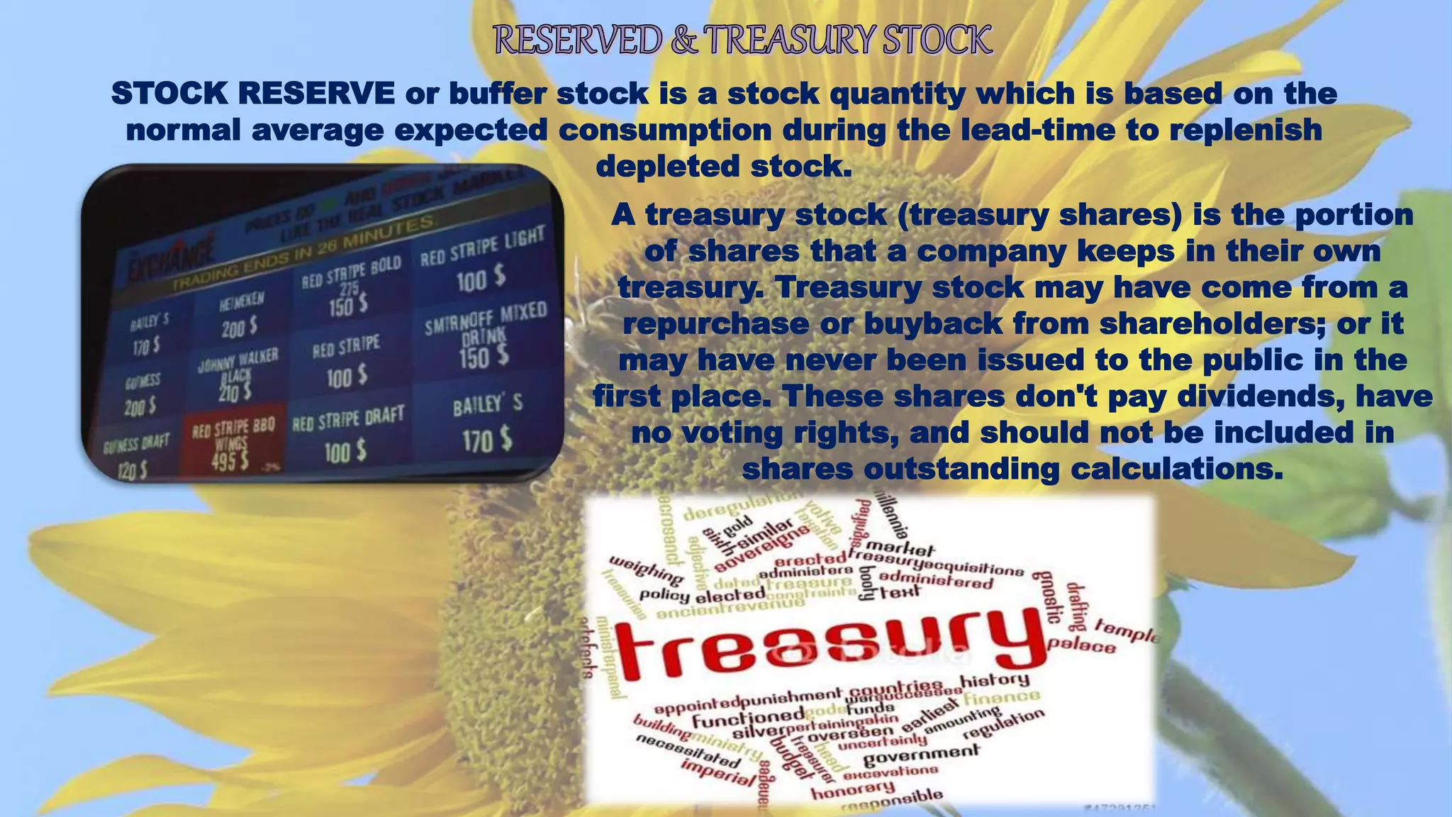 STOCK RESERVE or buffer stock is a stock quantity which is based on the
normal average expected consumption during the lead-time to replenish
depleted stock.
A treasury stock (treasury shares) is the portion
of shares that a company keeps in their own
treasury. Treasury stock may have come from a
repurchase or buyback from shareholders; or it
may have never been issued to the public in the
first place. These shares don't pay dividends, have
no voting rights, and should not be included in
shares outstanding calculations.
 
