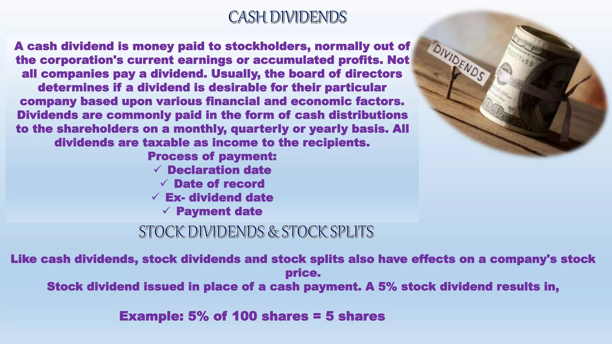 A cash dividend is money paid to stockholders, normally out of
the corporation's current earnings or accumulated profits. Not
all companies pay a dividend. Usually, the board of directors
determines if a dividend is desirable for their particular
company based upon various financial and economic factors.
Dividends are commonly paid in the form of cash distributions
to the shareholders on a monthly, quarterly or yearly basis. All
dividends are taxable as income to the recipients.
Process of payment:
 Declaration date
 Date of record
 Ex- dividend date
 Payment date
Like cash dividends, stock dividends and stock splits also have effects on a company's stock
price.
Stock dividend issued in place of a cash payment. A 5% stock dividend results in,
Example: 5% of 100 shares = 5 shares
 
