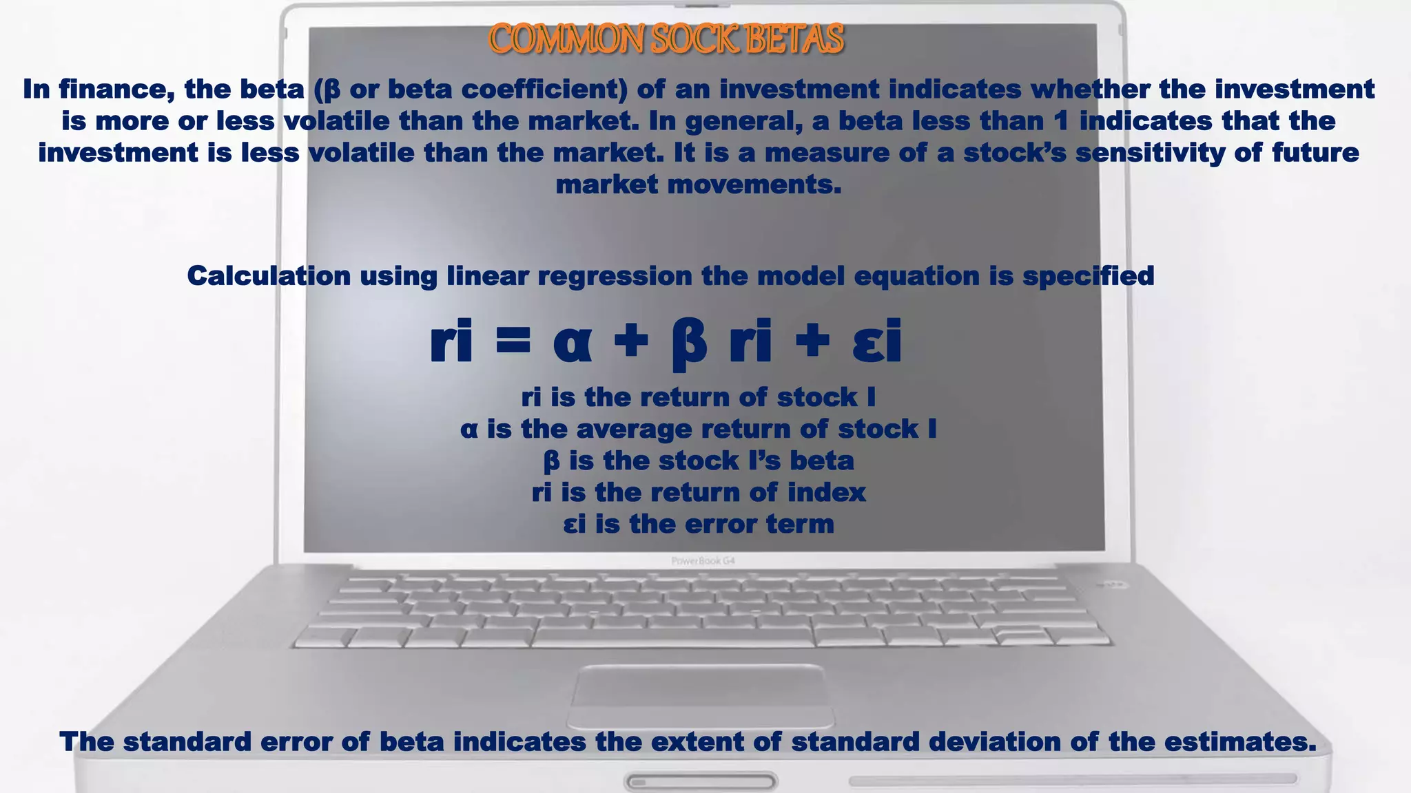 In finance, the beta (β or beta coefficient) of an investment indicates whether the investment
is more or less volatile than the market. In general, a beta less than 1 indicates that the
investment is less volatile than the market. It is a measure of a stock’s sensitivity of future
market movements.
Calculation using linear regression the model equation is specified
ri = α + β ri + εi
ri is the return of stock I
α is the average return of stock I
β is the stock I’s beta
ri is the return of index
εi is the error term
The standard error of beta indicates the extent of standard deviation of the estimates.
 