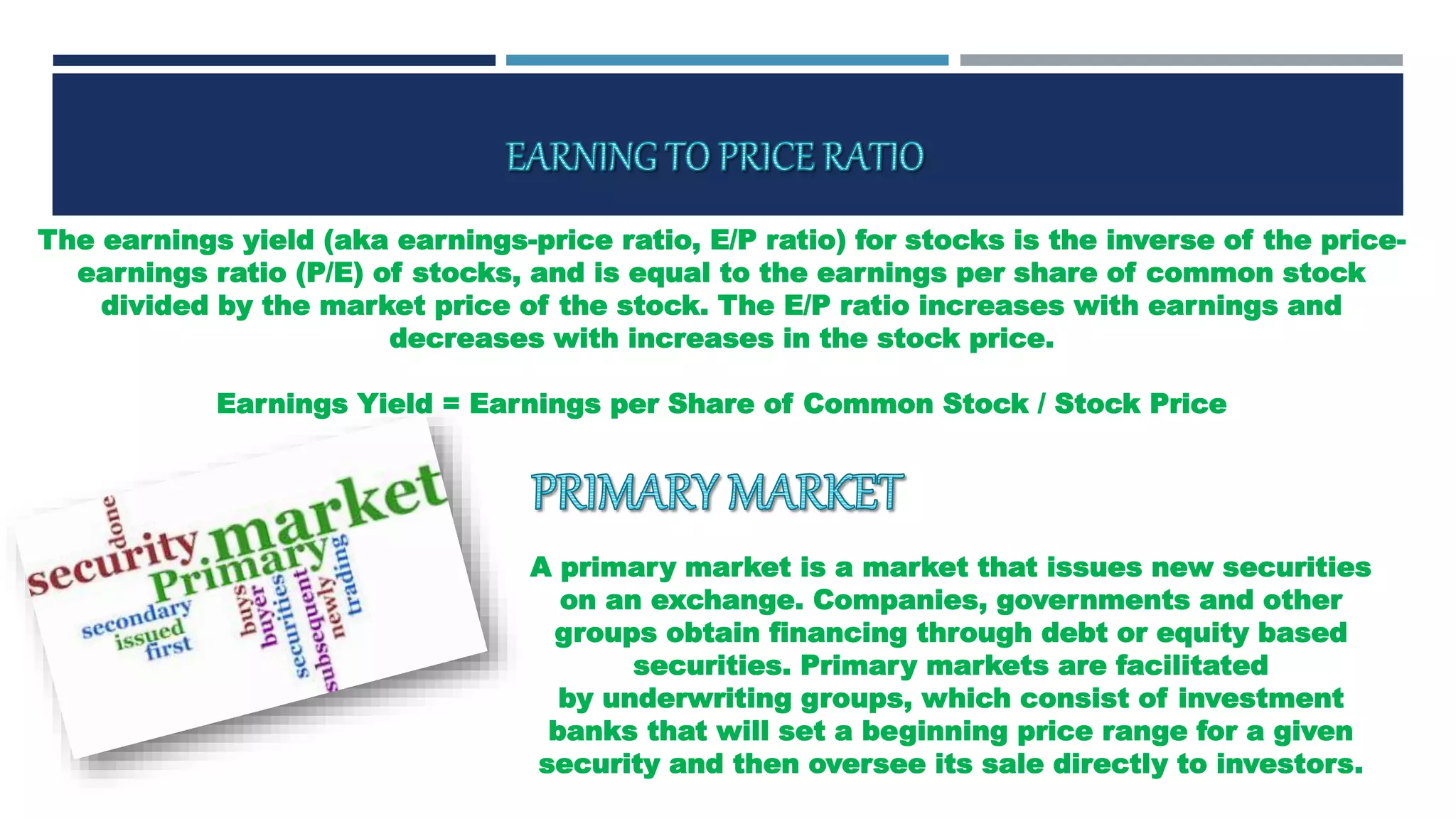 The earnings yield (aka earnings-price ratio, E/P ratio) for stocks is the inverse of the price-
earnings ratio (P/E) of stocks, and is equal to the earnings per share of common stock
divided by the market price of the stock. The E/P ratio increases with earnings and
decreases with increases in the stock price.
Earnings Yield = Earnings per Share of Common Stock / Stock Price
A primary market is a market that issues new securities
on an exchange. Companies, governments and other
groups obtain financing through debt or equity based
securities. Primary markets are facilitated
by underwriting groups, which consist of investment
banks that will set a beginning price range for a given
security and then oversee its sale directly to investors.
 