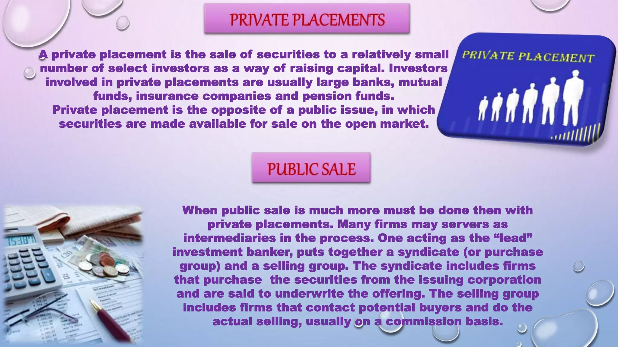 A private placement is the sale of securities to a relatively small
number of select investors as a way of raising capital. Investors
involved in private placements are usually large banks, mutual
funds, insurance companies and pension funds.
Private placement is the opposite of a public issue, in which
securities are made available for sale on the open market.
When public sale is much more must be done then with
private placements. Many firms may servers as
intermediaries in the process. One acting as the “lead”
investment banker, puts together a syndicate (or purchase
group) and a selling group. The syndicate includes firms
that purchase the securities from the issuing corporation
and are said to underwrite the offering. The selling group
includes firms that contact potential buyers and do the
actual selling, usually on a commission basis.
 