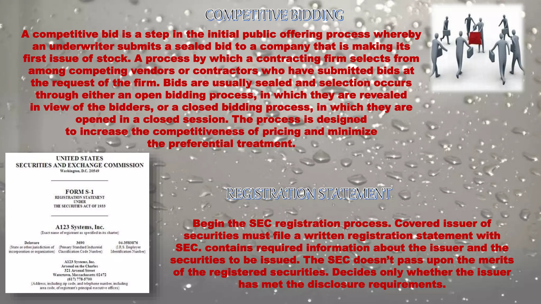 A competitive bid is a step in the initial public offering process whereby
an underwriter submits a sealed bid to a company that is making its
first issue of stock. A process by which a contracting firm selects from
among competing vendors or contractors who have submitted bids at
the request of the firm. Bids are usually sealed and selection occurs
through either an open bidding process, in which they are revealed
in view of the bidders, or a closed bidding process, in which they are
opened in a closed session. The process is designed
to increase the competitiveness of pricing and minimize
the preferential treatment.
Begin the SEC registration process. Covered issuer of
securities must file a written registration statement with
SEC. contains required information about the issuer and the
securities to be issued. The SEC doesn’t pass upon the merits
of the registered securities. Decides only whether the issuer
has met the disclosure requirements.
 
