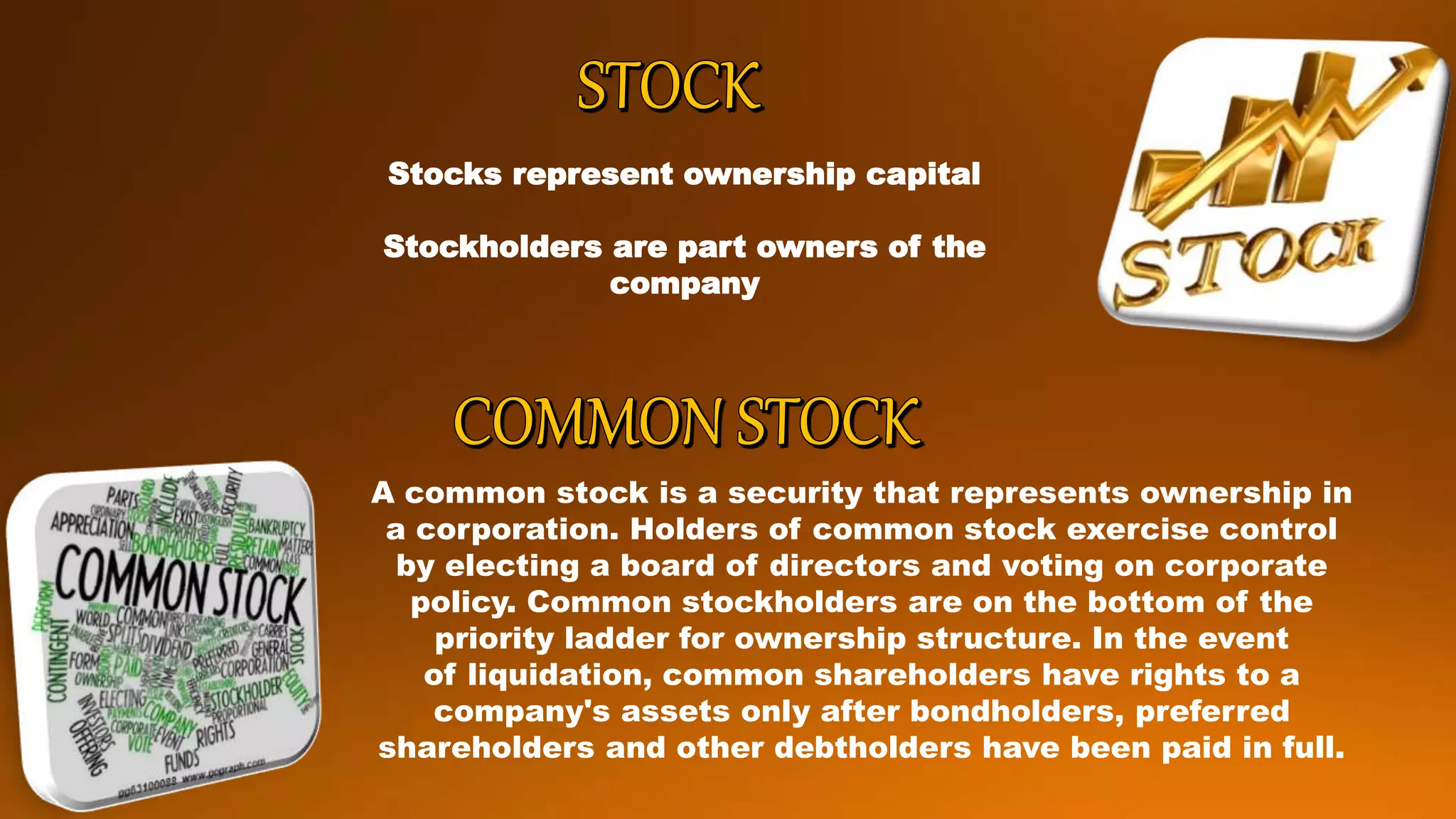 Stocks represent ownership capital
Stockholders are part owners of the
company
A common stock is a security that represents ownership in
a corporation. Holders of common stock exercise control
by electing a board of directors and voting on corporate
policy. Common stockholders are on the bottom of the
priority ladder for ownership structure. In the event
of liquidation, common shareholders have rights to a
company's assets only after bondholders, preferred
shareholders and other debtholders have been paid in full.
 