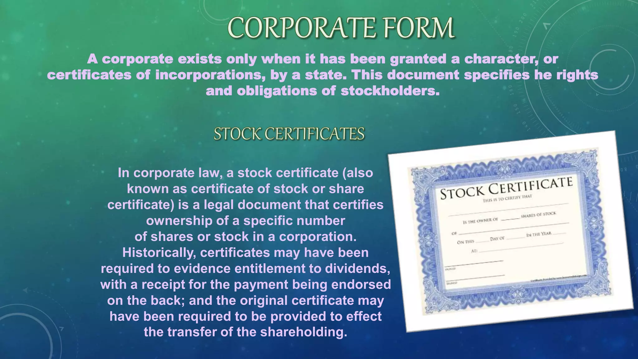 A corporate exists only when it has been granted a character, or
certificates of incorporations, by a state. This document specifies he rights
and obligations of stockholders.
In corporate law, a stock certificate (also
known as certificate of stock or share
certificate) is a legal document that certifies
ownership of a specific number
of shares or stock in a corporation.
Historically, certificates may have been
required to evidence entitlement to dividends,
with a receipt for the payment being endorsed
on the back; and the original certificate may
have been required to be provided to effect
the transfer of the shareholding.
 