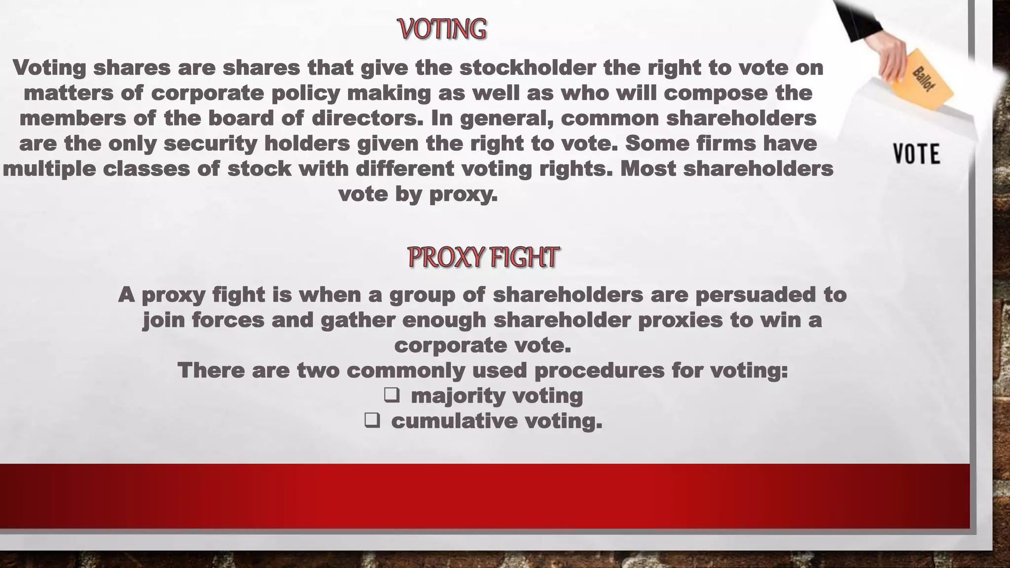 Voting shares are shares that give the stockholder the right to vote on
matters of corporate policy making as well as who will compose the
members of the board of directors. In general, common shareholders
are the only security holders given the right to vote. Some firms have
multiple classes of stock with different voting rights. Most shareholders
vote by proxy.
A proxy fight is when a group of shareholders are persuaded to
join forces and gather enough shareholder proxies to win a
corporate vote.
There are two commonly used procedures for voting:
 majority voting
 cumulative voting.
 
