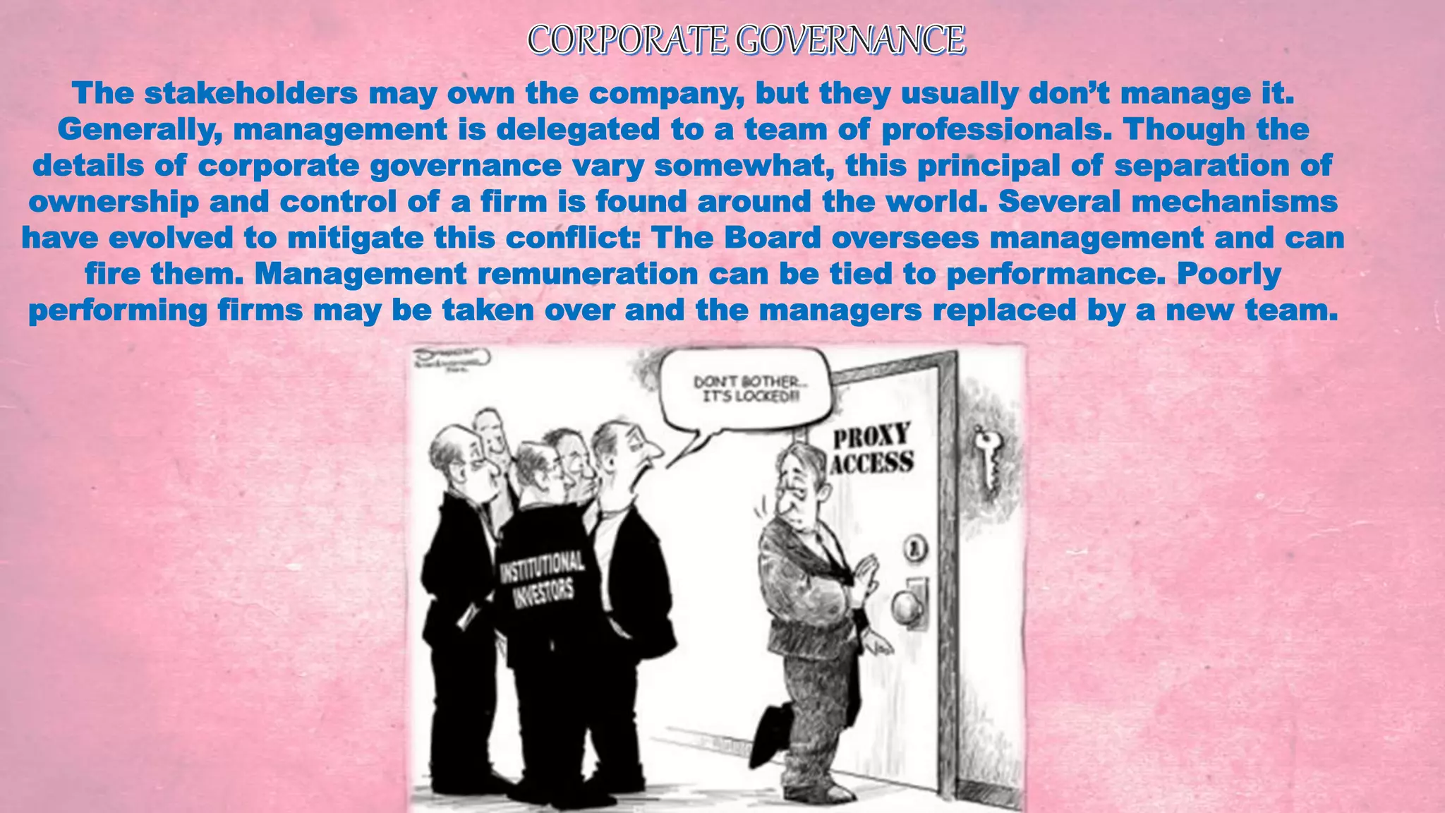 The stakeholders may own the company, but they usually don’t manage it.
Generally, management is delegated to a team of professionals. Though the
details of corporate governance vary somewhat, this principal of separation of
ownership and control of a firm is found around the world. Several mechanisms
have evolved to mitigate this conflict: The Board oversees management and can
fire them. Management remuneration can be tied to performance. Poorly
performing firms may be taken over and the managers replaced by a new team.
 