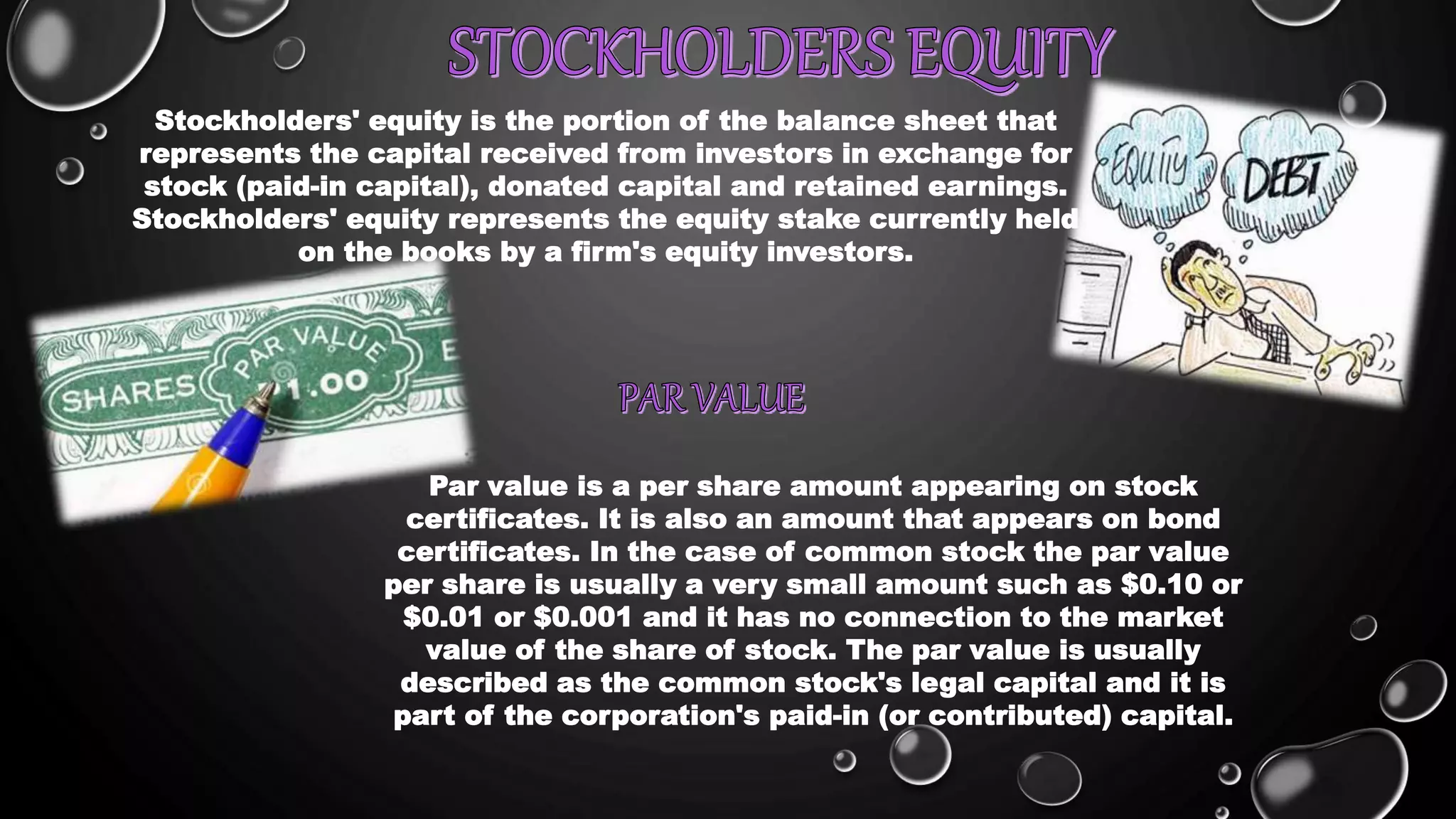 Stockholders' equity is the portion of the balance sheet that
represents the capital received from investors in exchange for
stock (paid-in capital), donated capital and retained earnings.
Stockholders' equity represents the equity stake currently held
on the books by a firm's equity investors.
Par value is a per share amount appearing on stock
certificates. It is also an amount that appears on bond
certificates. In the case of common stock the par value
per share is usually a very small amount such as $0.10 or
$0.01 or $0.001 and it has no connection to the market
value of the share of stock. The par value is usually
described as the common stock's legal capital and it is
part of the corporation's paid-in (or contributed) capital.
 