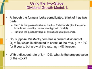 6-17
Using the Two-Stage
Dividend Growth Model, I.
• Although the formula looks complicated, think of it as two
parts:
– Part 1 is the present value of the first T dividends (it is the same
formula we used for the constant growth model).
– Part 2 is the present value of all subsequent dividends.
• So, suppose MissMolly.com has a current dividend of
D0 = $5, which is expected to shrink at the rate, g1 = 10%
for 5 years, but grow at the rate, g2 = 4% forever.
• With a discount rate of k = 10%, what is the present value
of the stock?
 