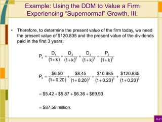 6-21
Example: Using the DDM to Value a Firm
Experiencing “Supernormal” Growth, III.
• Therefore, to determine the present value of the firm today, we need
the present value of $120.835 and the present value of the dividends
paid in the first 3 years:
       
       
million.
$87.58
$69.93
$6.36
$5.87
$5.42
0.20
1
$120.835
0.20
1
$10.985
0.20
1
$8.45
0.20
1
$6.50
P
k
1
P
k
1
D
k
1
D
k
1
D
P
3
3
2
3
3
3
3
2
2
1





















0
0
 