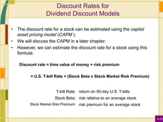 6-22
Discount Rates for
Dividend Discount Models
• The discount rate for a stock can be estimated using the capital
asset pricing model (CAPM ).
• We will discuss the CAPM in a later chapter.
• However, we can estimate the discount rate for a stock using this
formula:
Discount rate = time value of money + risk premium
= U.S. T-bill Rate + (Stock Beta x Stock Market Risk Premium)
T-bill Rate: return on 90-day U.S. T-bills
Stock Beta: risk relative to an average stock
Stock Market Risk Premium: risk premium for an average stock
 