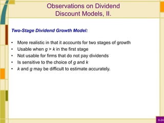6-24
Observations on Dividend
Discount Models, II.
Two-Stage Dividend Growth Model:
• More realistic in that it accounts for two stages of growth
• Usable when g > k in the first stage
• Not usable for firms that do not pay dividends
• Is sensitive to the choice of g and k
• k and g may be difficult to estimate accurately.
 