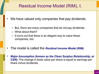 6-25
Residual Income Model (RIM), I.
• We have valued only companies that pay dividends.
– But, there are many companies that do not pay dividends.
– What about them?
– It turns out that there is an elegant way to value these
companies, too.
• The model is called the Residual Income Model (RIM).
• Major Assumption (known as the Clean Surplus Relationship, or
CSR): The change in book value per share is equal to earnings per
share minus dividends.
 