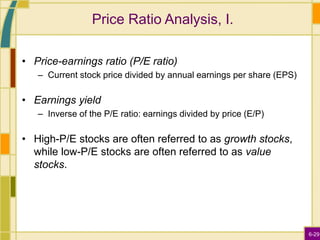 6-29
Price Ratio Analysis, I.
• Price-earnings ratio (P/E ratio)
– Current stock price divided by annual earnings per share (EPS)
• Earnings yield
– Inverse of the P/E ratio: earnings divided by price (E/P)
• High-P/E stocks are often referred to as growth stocks,
while low-P/E stocks are often referred to as value
stocks.
 