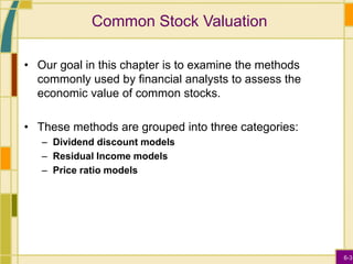 6-3
Common Stock Valuation
• Our goal in this chapter is to examine the methods
commonly used by financial analysts to assess the
economic value of common stocks.
• These methods are grouped into three categories:
– Dividend discount models
– Residual Income models
– Price ratio models
 