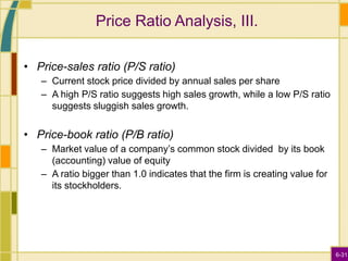 6-31
Price Ratio Analysis, III.
• Price-sales ratio (P/S ratio)
– Current stock price divided by annual sales per share
– A high P/S ratio suggests high sales growth, while a low P/S ratio
suggests sluggish sales growth.
• Price-book ratio (P/B ratio)
– Market value of a company’s common stock divided by its book
(accounting) value of equity
– A ratio bigger than 1.0 indicates that the firm is creating value for
its stockholders.
 